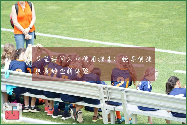 亚星访问入口使用指南：畅享便捷服务的全新体验