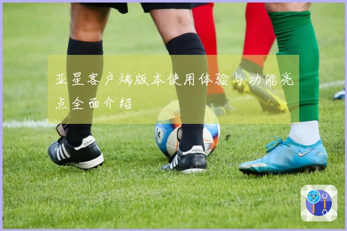 亚星客户端版本使用体验与功能亮点全面介绍