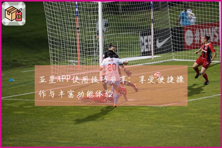 亚星APP使用技巧分享：享受便捷操作与丰富功能体验