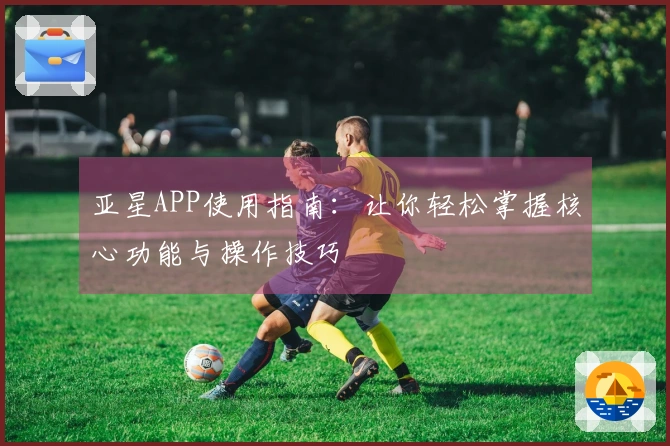 亚星APP使用指南:让你轻松掌握核心功能与操作技巧
